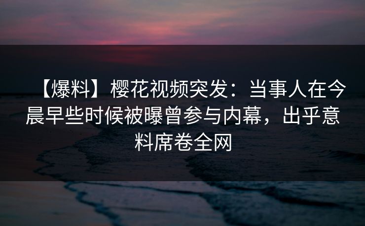 【爆料】樱花视频突发:当事人在今晨早些时候被曝曾参与内幕,出乎意料席卷全网 【爆料】樱花视频突发:当事人在今晨早些时候被曝曾参与内幕,出乎意料席卷全网