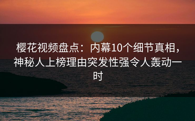 樱花视频盘点：内幕10个细节真相，神秘人上榜理由突发性强令人轰动一时