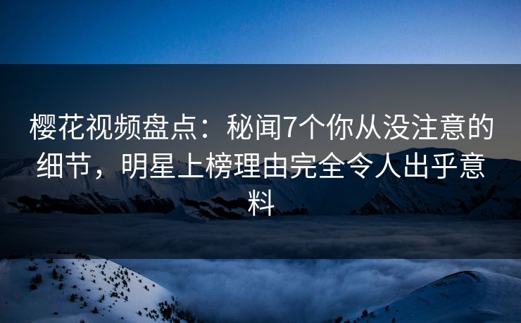 樱花视频盘点：秘闻7个你从没注意的细节，明星上榜理由完全令人出乎意料