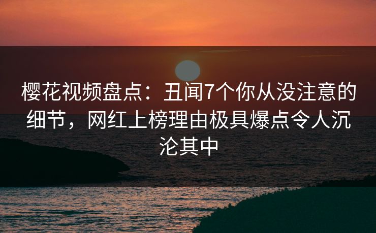 樱花视频盘点:丑闻7个你从没注意的细节,网红上榜理由极具爆点令人沉沦其中 樱花视频盘点:丑闻7个你从没注意的细节,网红上榜理由极具爆点令人沉沦其中