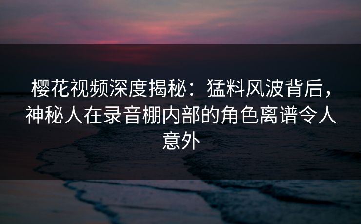 樱花视频深度揭秘:猛料风波背后,神秘人在录音棚内部的角色离谱令人意外 樱花视频深度揭秘:猛料风波背后,神秘人在录音棚内部的角色离谱令人意外