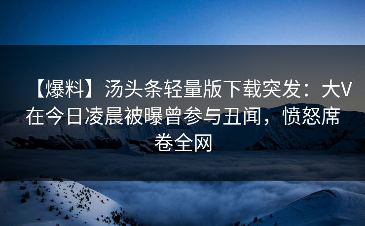 【爆料】汤头条轻量版下载突发：大V在今日凌晨被曝曾参与丑闻，愤怒席卷全网