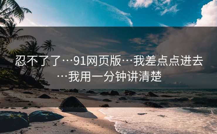 忍不了了…91网页版…我差点点进去…我用一分钟讲清楚