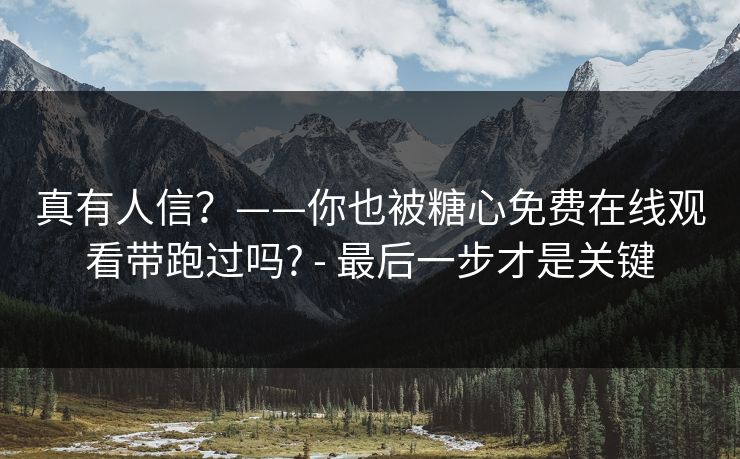 真有人信?——你也被糖心免费在线观看带跑过吗? - 最后一步才是关键 真有人信?——你也被糖心免费在线观看带跑过吗? - 最后一步才是关键