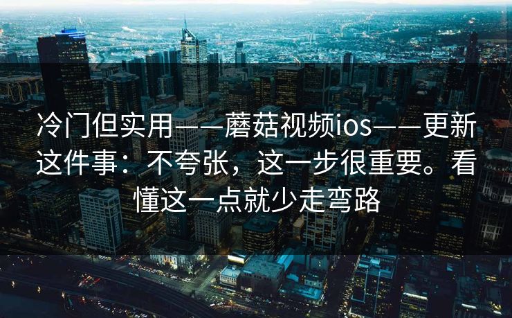 冷门但实用——蘑菇视频ios——更新这件事：不夸张，这一步很重要。看懂这一点就少走弯路