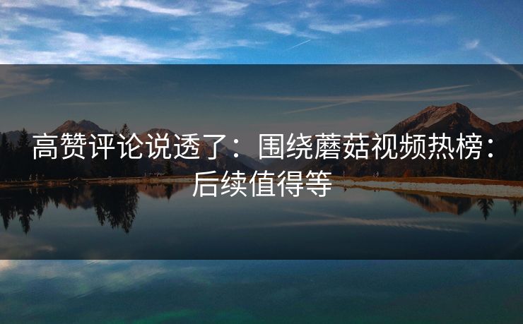高赞评论说透了:围绕蘑菇视频热榜:后续值得等 高赞评论说透了:围绕蘑菇视频热榜:后续值得等
