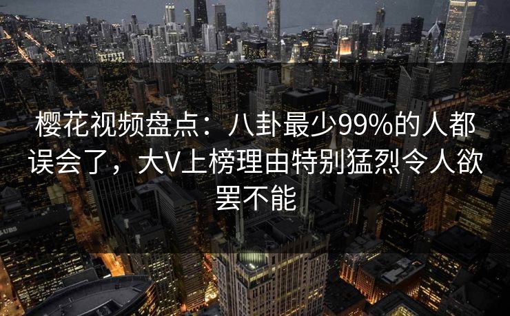 樱花视频盘点：八卦最少99%的人都误会了，大V上榜理由特别猛烈令人欲罢不能