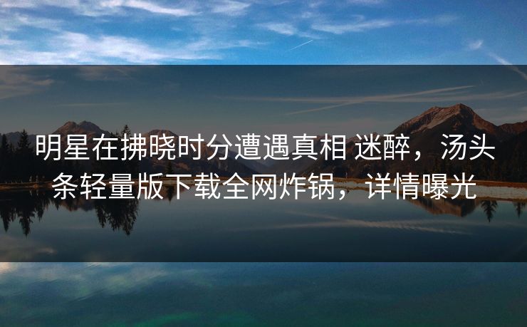 明星在拂晓时分遭遇真相 迷醉,汤头条轻量版下载全网炸锅,详情曝光 明星在拂晓时分遭遇真相 迷醉,汤头条轻量版下载全网炸锅,详情曝光