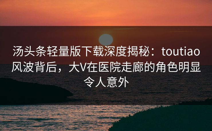 汤头条轻量版下载深度揭秘：toutiao风波背后，大V在医院走廊的角色明显令人意外