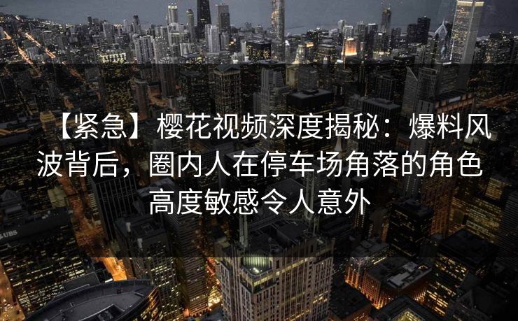 【紧急】樱花视频深度揭秘：爆料风波背后，圈内人在停车场角落的角色高度敏感令人意外