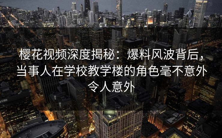 樱花视频深度揭秘:爆料风波背后,当事人在学校教学楼的角色毫不意外令人意外 樱花视频深度揭秘:爆料风波背后,当事人在学校教学楼的角色毫不意外令人意外