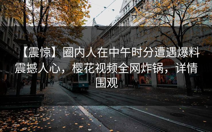 【震惊】圈内人在中午时分遭遇爆料 震撼人心,樱花视频全网炸锅,详情围观 【震惊】圈内人在中午时分遭遇爆料 震撼人心,樱花视频全网炸锅,详情围观
