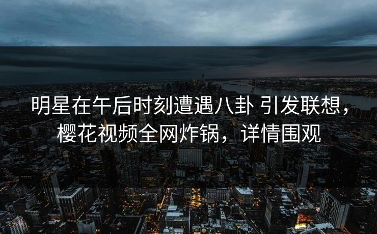 明星在午后时刻遭遇八卦 引发联想，樱花视频全网炸锅，详情围观