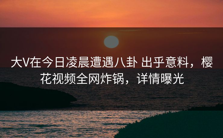 大V在今日凌晨遭遇八卦 出乎意料，樱花视频全网炸锅，详情曝光