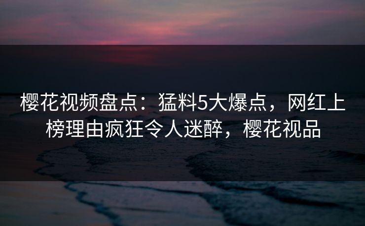 樱花视频盘点:猛料5大爆点,网红上榜理由疯狂令人迷醉,樱花视品 樱花视频盘点:猛料5大爆点,网红上榜理由疯狂令人迷醉,樱花视品