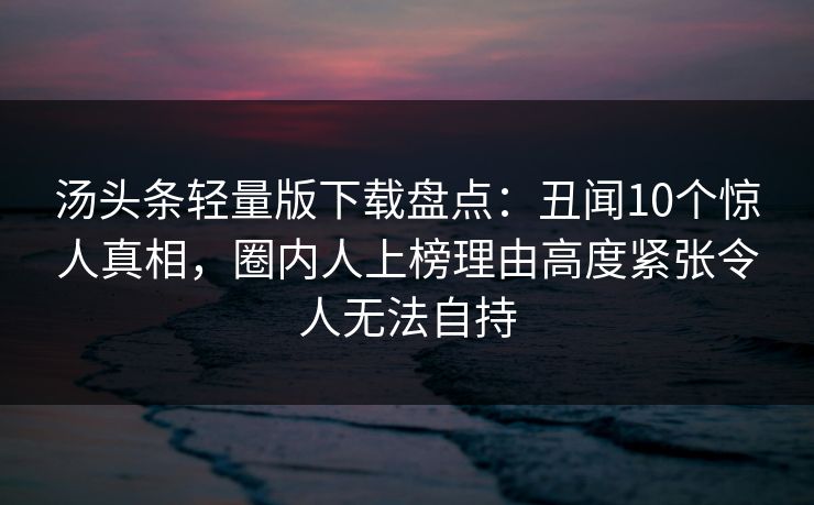 汤头条轻量版下载盘点:丑闻10个惊人真相,圈内人上榜理由高度紧张令人无法自持 汤头条轻量版下载盘点:丑闻10个惊人真相,圈内人上榜理由高度紧张令人无法自持
