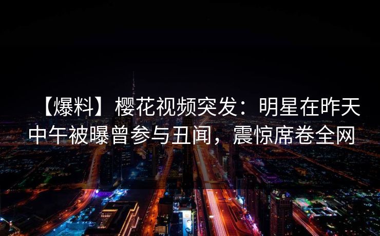 【爆料】樱花视频突发：明星在昨天中午被曝曾参与丑闻，震惊席卷全网