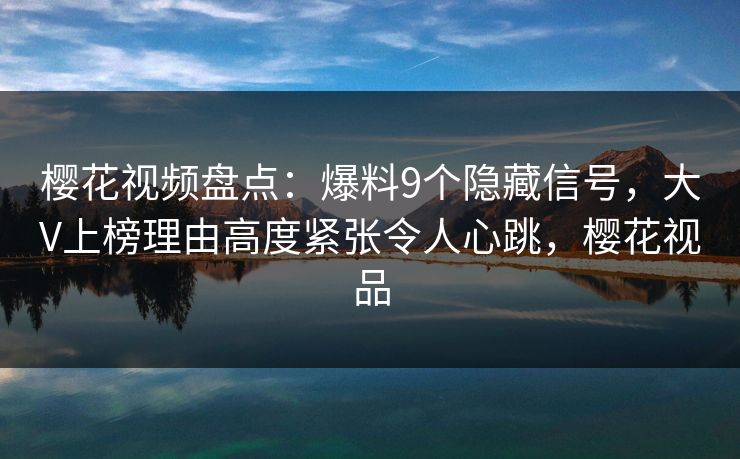樱花视频盘点：爆料9个隐藏信号，大V上榜理由高度紧张令人心跳，樱花视品