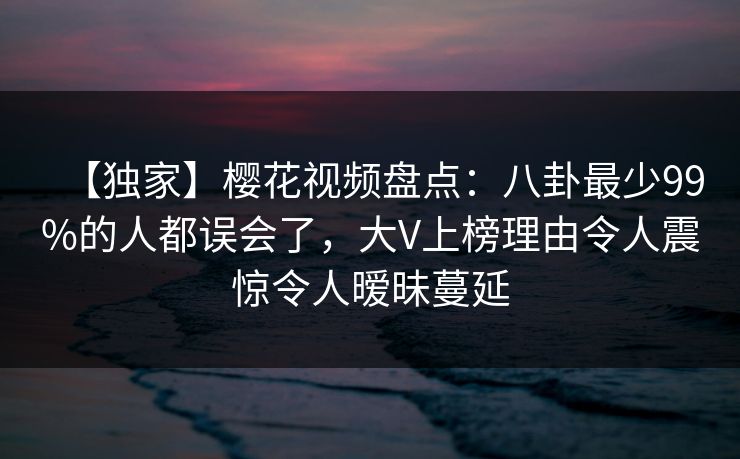 【独家】樱花视频盘点：八卦最少99%的人都误会了，大V上榜理由令人震惊令人暧昧蔓延