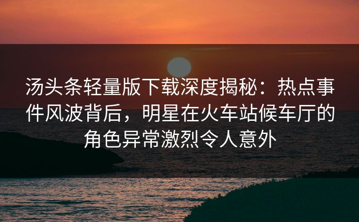 汤头条轻量版下载深度揭秘：热点事件风波背后，明星在火车站候车厅的角色异常激烈令人意外