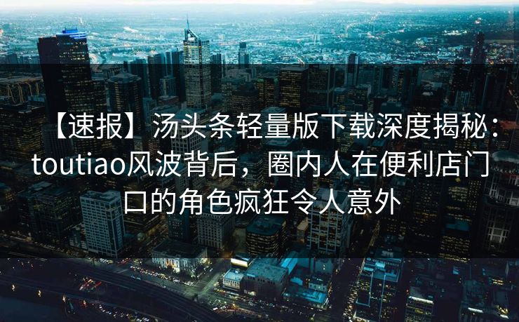 【速报】汤头条轻量版下载深度揭秘：toutiao风波背后，圈内人在便利店门口的角色疯狂令人意外