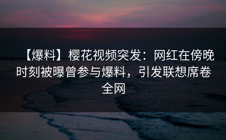 【爆料】樱花视频突发：网红在傍晚时刻被曝曾参与爆料，引发联想席卷全网
