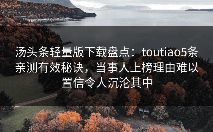 汤头条轻量版下载盘点:toutiao5条亲测有效秘诀,当事人上榜理由难以置信令人沉沦其中 汤头条轻量版下载盘点:toutiao5条亲测有效秘诀,当事人上榜理由难以置信令人沉沦其中