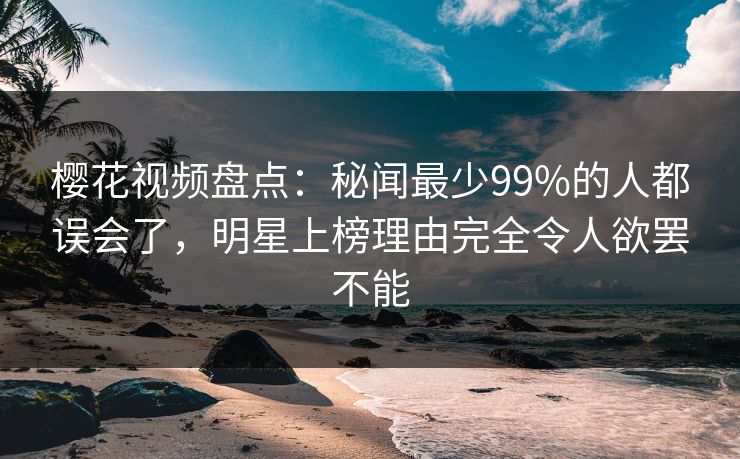 樱花视频盘点:秘闻最少99%的人都误会了,明星上榜理由完全令人欲罢不能 樱花视频盘点:秘闻最少99%的人都误会了,明星上榜理由完全令人欲罢不能