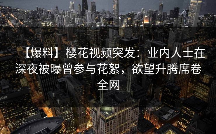 【爆料】樱花视频突发：业内人士在深夜被曝曾参与花絮，欲望升腾席卷全网