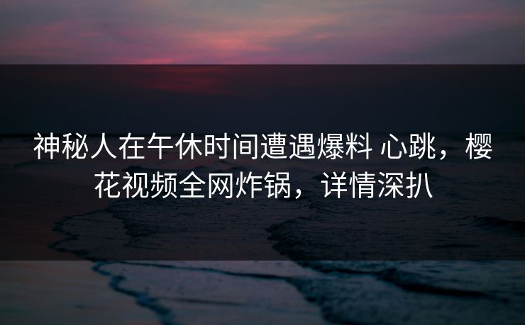 神秘人在午休时间遭遇爆料 心跳，樱花视频全网炸锅，详情深扒