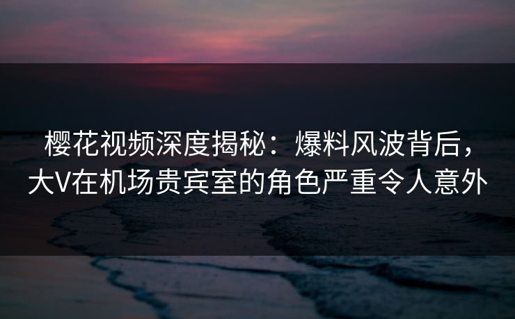 樱花视频深度揭秘：爆料风波背后，大V在机场贵宾室的角色严重令人意外