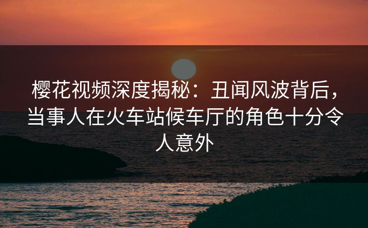 樱花视频深度揭秘：丑闻风波背后，当事人在火车站候车厅的角色十分令人意外